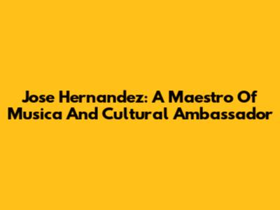 Jose Hernandez: A Maestro Of Musica And Cultural Ambassador