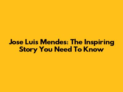 Jose Luis Mendes: The Inspiring Story You Need To Know