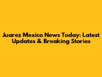 Juarez Mexico News Today: Latest Updates & Breaking Stories