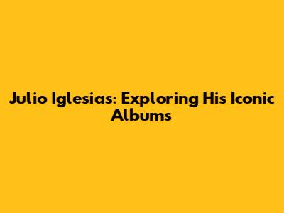 Julio Iglesias: Exploring His Iconic Albums