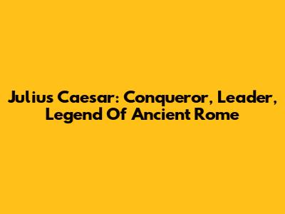 Julius Caesar: Conqueror, Leader, Legend Of Ancient Rome