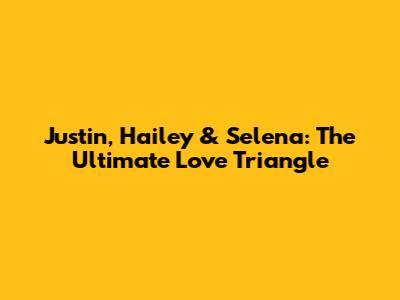 Justin, Hailey & Selena: The Ultimate Love Triangle