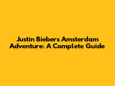 Justin Bieber's Amsterdam Adventure: A Complete Guide