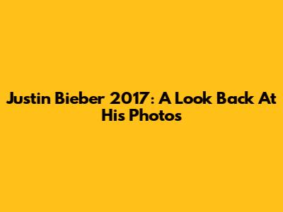 Justin Bieber 2017: A Look Back At His Photos