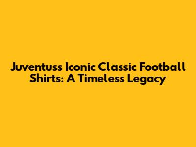 Juventus's Iconic Classic Football Shirts: A Timeless Legacy