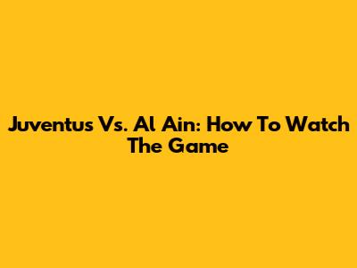 Juventus Vs. Al Ain: How To Watch The Game