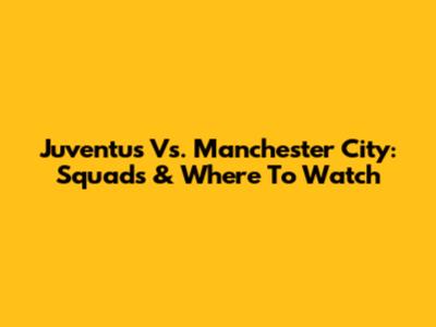 Juventus Vs. Manchester City: Squads & Where To Watch