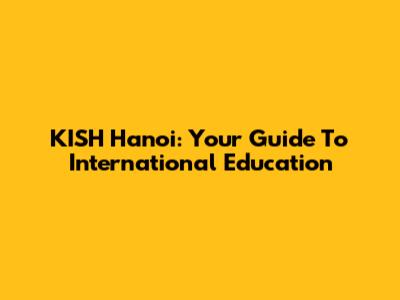 KISH Hanoi: Your Guide To International Education