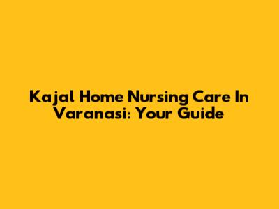 Kajal Home Nursing Care In Varanasi: Your Guide