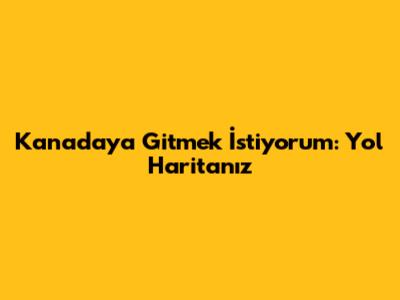 Kanada'ya Gitmek İstiyorum: Yol Haritanız