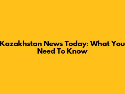Kazakhstan News Today: What You Need To Know