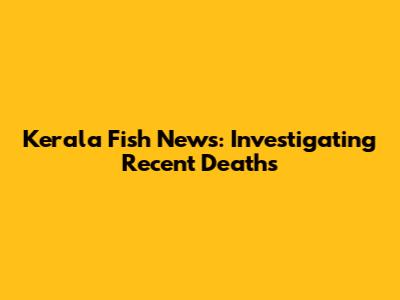 Kerala Fish News: Investigating Recent Deaths