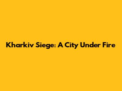 Kharkiv Siege: A City Under Fire
