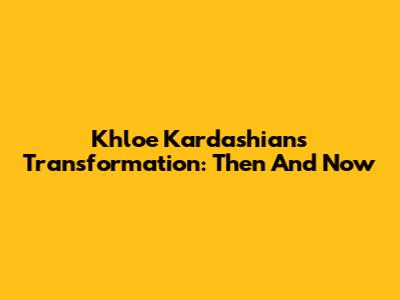 Khloe Kardashian's Transformation: Then And Now