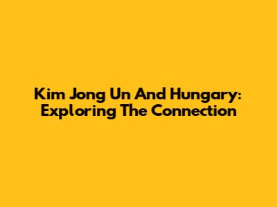 Kim Jong Un And Hungary: Exploring The Connection