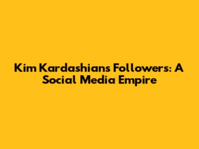 Kim Kardashian's Followers: A Social Media Empire