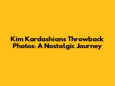 Kim Kardashian's Throwback Photos: A Nostalgic Journey