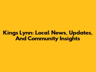 King's Lynn: Local News, Updates, And Community Insights