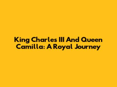 King Charles III And Queen Camilla: A Royal Journey