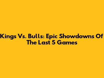 Kings Vs. Bulls: Epic Showdowns Of The Last 5 Games