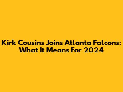 Kirk Cousins Joins Atlanta Falcons: What It Means For 2024
