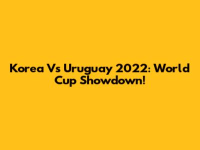 Korea Vs Uruguay 2022: World Cup Showdown!