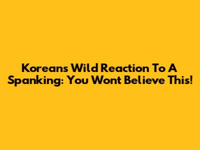 Korean's Wild Reaction To A Spanking: You Won't Believe This!