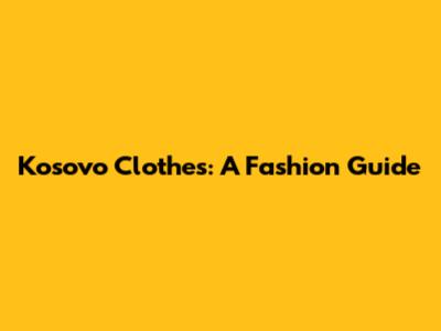 Kosovo Clothes: A Fashion Guide
