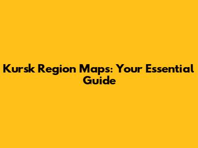 Kursk Region Maps: Your Essential Guide
