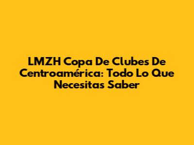 LMZH Copa De Clubes De Centroamérica: Todo Lo Que Necesitas Saber