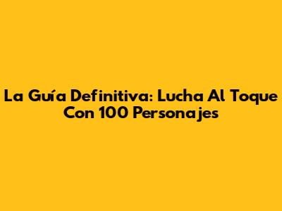 La Guía Definitiva: Lucha Al Toque Con 100 Personajes