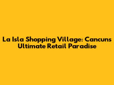 La Isla Shopping Village: Cancun's Ultimate Retail Paradise