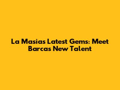 La Masia's Latest Gems: Meet Barca's New Talent