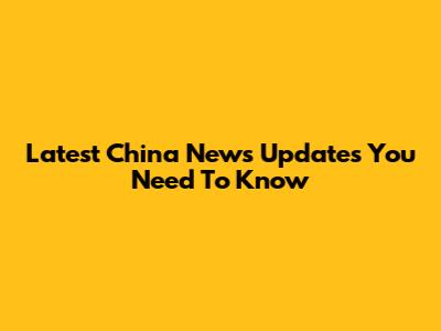 Latest China News Updates You Need To Know