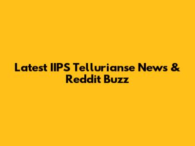 Latest IIPS Tellurianse News & Reddit Buzz