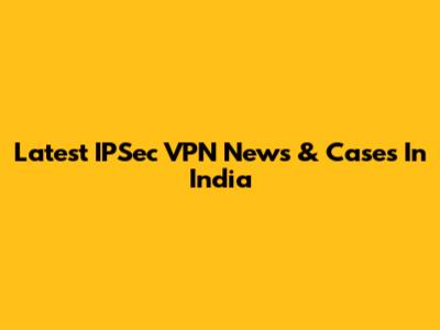 Latest IPSec VPN News & Cases In India