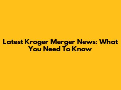Latest Kroger Merger News: What You Need To Know