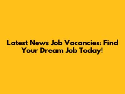 Latest News Job Vacancies: Find Your Dream Job Today!