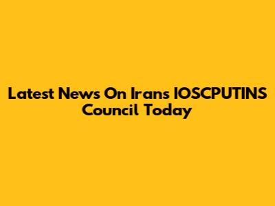 Latest News On Iran's IOSCPUTINS Council Today