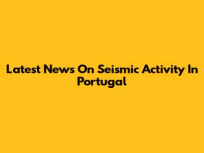 Latest News On Seismic Activity In Portugal
