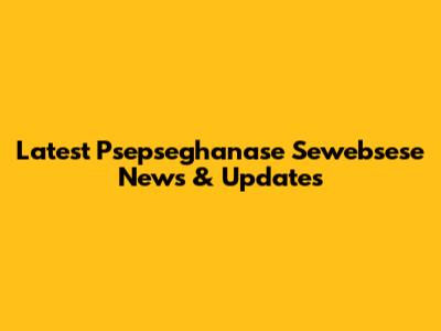 Latest Psepseghanase Sewebsese News & Updates
