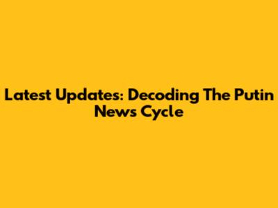Latest Updates: Decoding The Putin News Cycle