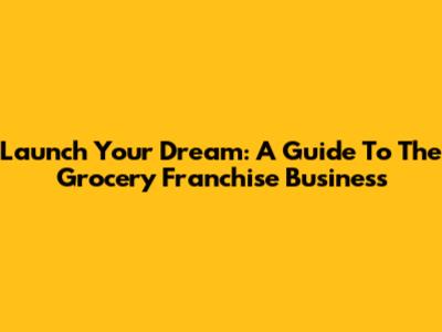 Launch Your Dream: A Guide To The Grocery Franchise Business