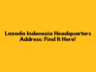 Lazada Indonesia Headquarters Address: Find It Here!