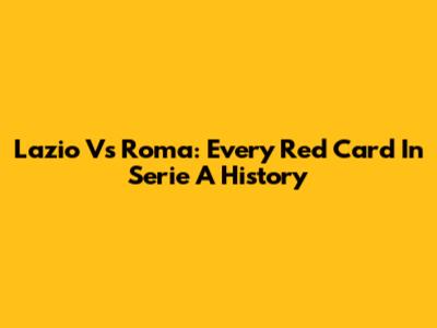 Lazio Vs Roma: Every Red Card In Serie A History