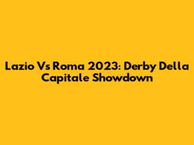 Lazio Vs Roma 2023: Derby Della Capitale Showdown