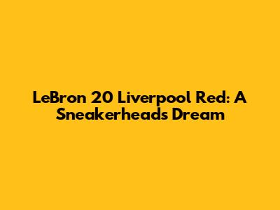 LeBron 20 Liverpool Red: A Sneakerhead's Dream