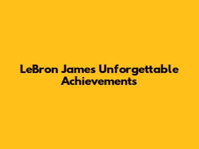 LeBron James' Unforgettable Achievements