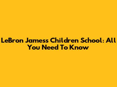 LeBron James's Children School: All You Need To Know