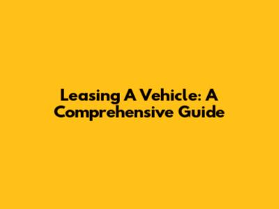 Leasing A Vehicle: A Comprehensive Guide